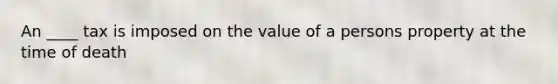 An ____ tax is imposed on the value of a persons property at the time of death