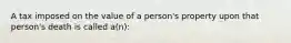 A tax imposed on the value of a person's property upon that person's death is called a(n):