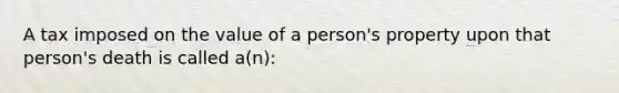 A tax imposed on the value of a person's property upon that person's death is called a(n):