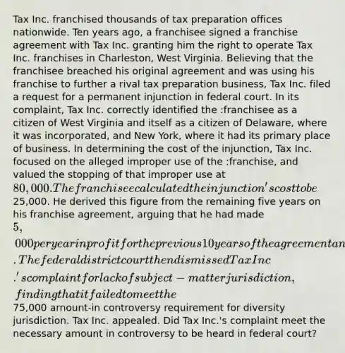 Tax Inc. franchised thousands of tax preparation offices nationwide. Ten years ago, a franchisee signed a franchise agreement with Tax Inc. granting him the right to operate Tax Inc. franchises in Charleston, West Virginia. Believing that the franchisee breached his original agreement and was using his franchise to further a rival tax preparation business, Tax Inc. filed a request for a permanent injunction in federal court. In its complaint, Tax Inc. correctly identified the :franchisee as a citizen of West Virginia and itself as a citizen of Delaware, where it was incorporated, and New York, where it had its primary place of business. In determining the cost of the injunction, Tax Inc. focused on the alleged improper use of the :franchise, and valued the stopping of that improper use at 80,000. The franchisee calculated the injunction's cost to be25,000. He derived this figure from the remaining five years on his franchise agreement, arguing that he had made 5,000 per year in profit for the previous 10 years of the agreement and was likely to continue to do so for the remaining five years. The federal district court then dismissed Tax Inc.'s complaint for lack of subject-matter jurisdiction, finding that it failed to meet the75,000 arnount-in controversy requirement for diversity jurisdiction. Tax Inc. appealed. Did Tax Inc.'s complaint meet the necessary amount in controversy to be heard in federal court?