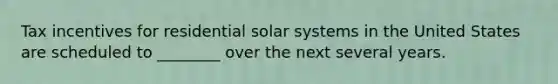 Tax incentives for residential solar systems in the United States are scheduled to ________ over the next several years.