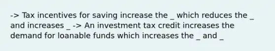 -> Tax incentives for saving increase the _ which reduces the _ and increases _ -> An investment tax credit increases the demand for loanable funds which increases the _ and _