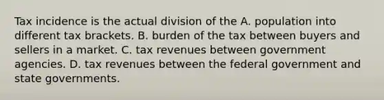 Tax incidence is the actual division of the A. population into different tax brackets. B. burden of the tax between buyers and sellers in a market. C. tax revenues between government agencies. D. tax revenues between the federal government and state governments.