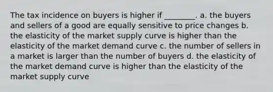 The tax incidence on buyers is higher if ________. a. the buyers and sellers of a good are equally sensitive to price changes b. the elasticity of the market supply curve is higher than the elasticity of the market demand curve c. the number of sellers in a market is larger than the number of buyers d. the elasticity of the market demand curve is higher than the elasticity of the market supply curve