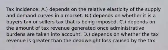 Tax incidence: A.) depends on the relative elasticity of the supply and demand curves in a market. B.) depends on whether it is a buyers tax or sellers tax that is being imposed. C.) depends on the amount of tax revenue generated once administrative burdens are taken into account. D.) depends on whether the tax revenue is greater than the deadweight loss caused by the tax.