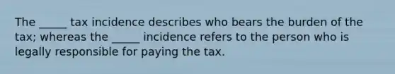 The _____ tax incidence describes who bears the burden of the tax; whereas the _____ incidence refers to the person who is legally responsible for paying the tax.