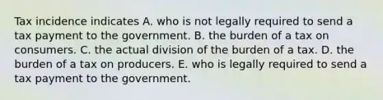 Tax incidence indicates A. who is not legally required to send a tax payment to the government. B. the burden of a tax on consumers. C. the actual division of the burden of a tax. D. the burden of a tax on producers. E. who is legally required to send a tax payment to the government.