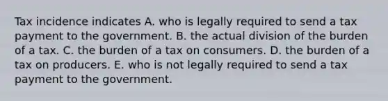 Tax incidence indicates A. who is legally required to send a tax payment to the government. B. the actual division of the burden of a tax. C. the burden of a tax on consumers. D. the burden of a tax on producers. E. who is not legally required to send a tax payment to the government.