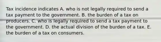 Tax incidence indicates A. who is not legally required to send a tax payment to the government. B. the burden of a tax on producers. C. who is legally required to send a tax payment to the government. D. the actual division of the burden of a tax. E. the burden of a tax on consumers.