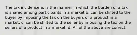 The tax incidence a. is the manner in which the burden of a tax is shared among participants in a market b. can be shifted to the buyer by imposing the tax on the buyers of a product in a market. c. can be shifted to the seller by imposing the tax on the sellers of a product in a market. d. All of the above are correct.