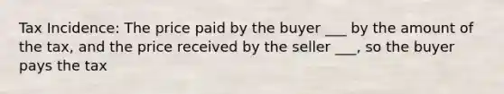 Tax Incidence: The price paid by the buyer ___ by the amount of the tax, and the price received by the seller ___, so the buyer pays the tax