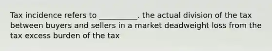 Tax incidence refers to __________. the actual division of the tax between buyers and sellers in a market deadweight loss from the tax excess burden of the tax