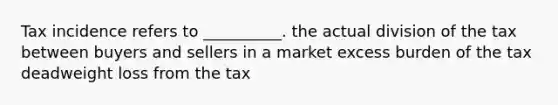 Tax incidence refers to __________. the actual division of the tax between buyers and sellers in a market excess burden of the tax deadweight loss from the tax