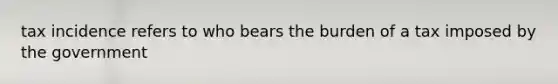 tax incidence refers to who bears the burden of a tax imposed by the government