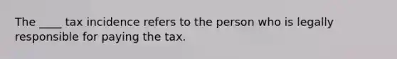 The ____ tax incidence refers to the person who is legally responsible for paying the tax.