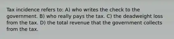 Tax incidence refers to: A) who writes the check to the government. B) who really pays the tax. C) the deadweight loss from the tax. D) the total revenue that the government collects from the tax.