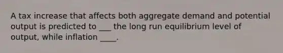 A tax increase that affects both aggregate demand and potential output is predicted to ___ the long run equilibrium level of output, while inflation ____.