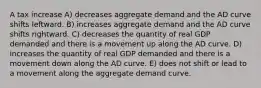 A tax increase A) decreases aggregate demand and the AD curve shifts leftward. B) increases aggregate demand and the AD curve shifts rightward. C) decreases the quantity of real GDP demanded and there is a movement up along the AD curve. D) increases the quantity of real GDP demanded and there is a movement down along the AD curve. E) does not shift or lead to a movement along the aggregate demand curve.