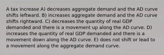 A tax increase A) decreases aggregate demand and the AD curve shifts leftward. B) increases aggregate demand and the AD curve shifts rightward. C) decreases the quantity of real GDP demanded and there is a movement up along the AD curve. D) increases the quantity of real GDP demanded and there is a movement down along the AD curve. E) does not shift or lead to a movement along the aggregate demand curve.