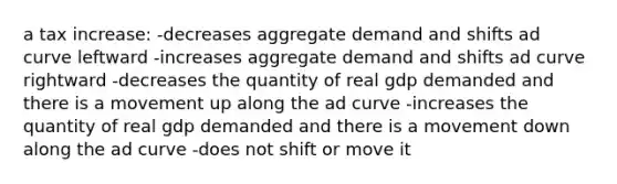 a tax increase: -decreases aggregate demand and shifts ad curve leftward -increases aggregate demand and shifts ad curve rightward -decreases the quantity of real gdp demanded and there is a movement up along the ad curve -increases the quantity of real gdp demanded and there is a movement down along the ad curve -does not shift or move it