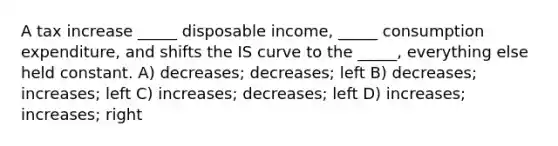 A tax increase _____ disposable income, _____ consumption expenditure, and shifts the IS curve to the _____, everything else held constant. A) decreases; decreases; left B) decreases; increases; left C) increases; decreases; left D) increases; increases; right