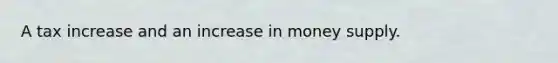 A tax increase and an increase in money supply.