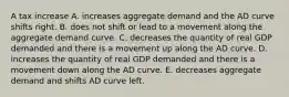 A tax increase A. increases aggregate demand and the AD curve shifts right. B. does not shift or lead to a movement along the aggregate demand curve. C. decreases the quantity of real GDP demanded and there is a movement up along the AD curve. D. increases the quantity of real GDP demanded and there is a movement down along the AD curve. E. decreases aggregate demand and shifts AD curve left.