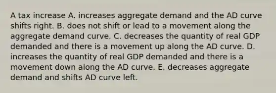 A tax increase A. increases aggregate demand and the AD curve shifts right. B. does not shift or lead to a movement along the aggregate demand curve. C. decreases the quantity of real GDP demanded and there is a movement up along the AD curve. D. increases the quantity of real GDP demanded and there is a movement down along the AD curve. E. decreases aggregate demand and shifts AD curve left.