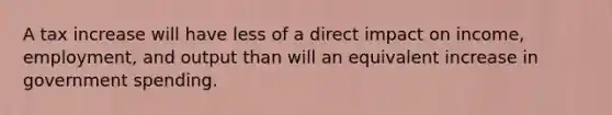 A tax increase will have less of a direct impact on income, employment, and output than will an equivalent increase in government spending.