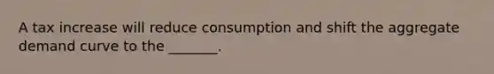 A tax increase will reduce consumption and shift the aggregate demand curve to the _______.