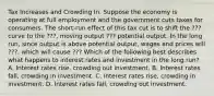 Tax Increases and Crowding In. Suppose the economy is operating at full employment and the government cuts taxes for consumers. The​ short-run effect of this tax cut is to shift the ??? curve to the ???, moving output ??? potential output. In the long​ run, since output is above potential​ output, wages and prices will ???, which will cause ??? Which of the following best describes what happens to interest rates and investment in the long​ run? A. Interest rates​ rise, crowding out investment. B. Interest rates​ fall, crowding in investment. C. Interest rates​ rise, crowding in investment. D. Interest rates​ fall, crowding out investment.