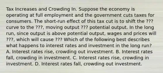 Tax Increases and Crowding In. Suppose the economy is operating at full employment and the government cuts taxes for consumers. The​ short-run effect of this tax cut is to shift the ??? curve to the ???, moving output ??? potential output. In the long​ run, since output is above potential​ output, wages and prices will ???, which will cause ??? Which of the following best describes what happens to interest rates and investment in the long​ run? A. Interest rates​ rise, crowding out investment. B. Interest rates​ fall, crowding in investment. C. Interest rates​ rise, crowding in investment. D. Interest rates​ fall, crowding out investment.