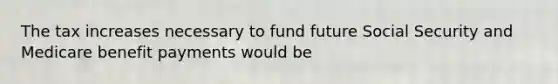 The tax increases necessary to fund future Social Security and Medicare benefit payments would be