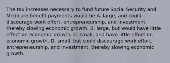 The tax increases necessary to fund future Social Security and Medicare benefit payments would be A. large, and could discourage work effort, entrepreneurship, and investment, thereby slowing economic growth. B. large, but would have little effect on economic growth. C. small, and have little effect on economic growth. D. small, but could discourage work effort, entrepreneurship, and investment, thereby slowing economic growth.