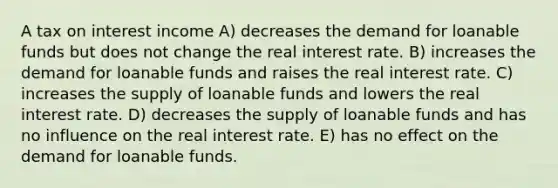 A tax on interest income A) decreases the demand for loanable funds but does not change the real interest rate. B) increases the demand for loanable funds and raises the real interest rate. C) increases the supply of loanable funds and lowers the real interest rate. D) decreases the supply of loanable funds and has no influence on the real interest rate. E) has no effect on the demand for loanable funds.