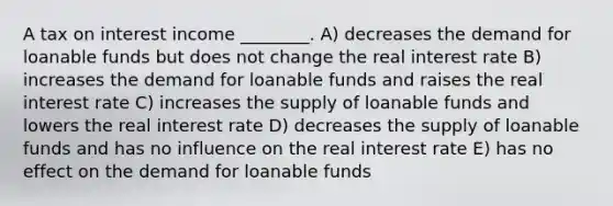 A tax on interest income ________. A) decreases the demand for loanable funds but does not change the real interest rate B) increases the demand for loanable funds and raises the real interest rate C) increases the supply of loanable funds and lowers the real interest rate D) decreases the supply of loanable funds and has no influence on the real interest rate E) has no effect on the demand for loanable funds