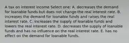 A tax on interest income Select one: A. decreases the demand for loanable funds but does not change the real interest rate. B. increases the demand for loanable funds and raises the real interest rate. C. increases the supply of loanable funds and lowers the real interest rate. D. decreases the supply of loanable funds and has no influence on the real interest rate. E. has no effect on the demand for loanable funds.