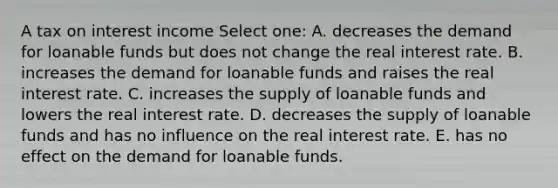 A tax on interest income Select one: A. decreases the demand for loanable funds but does not change the real interest rate. B. increases the demand for loanable funds and raises the real interest rate. C. increases the supply of loanable funds and lowers the real interest rate. D. decreases the supply of loanable funds and has no influence on the real interest rate. E. has no effect on the demand for loanable funds.