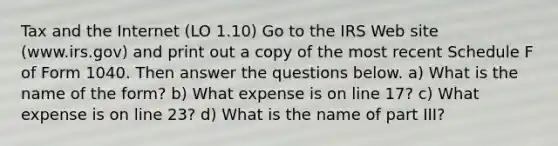 Tax and the Internet (LO 1.10) Go to the IRS Web site (www.irs.gov) and print out a copy of the most recent Schedule F of Form 1040. Then answer the questions below. a) What is the name of the form? b) What expense is on line 17? c) What expense is on line 23? d) What is the name of part III?