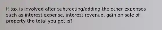 If tax is involved after subtracting/adding the other expenses such as interest expense, interest revenue, gain on sale of property the total you get is?