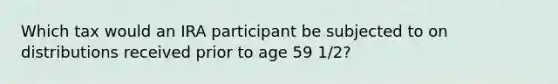 Which tax would an IRA participant be subjected to on distributions received prior to age 59 1/2?