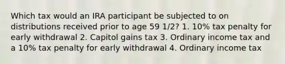 Which tax would an IRA participant be subjected to on distributions received prior to age 59 1/2? 1. 10% tax penalty for early withdrawal 2. Capitol gains tax 3. Ordinary income tax and a 10% tax penalty for early withdrawal 4. Ordinary income tax