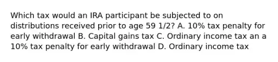 Which tax would an IRA participant be subjected to on distributions received prior to age 59 1/2? A. 10% tax penalty for early withdrawal B. Capital gains tax C. Ordinary income tax an a 10% tax penalty for early withdrawal D. Ordinary income tax