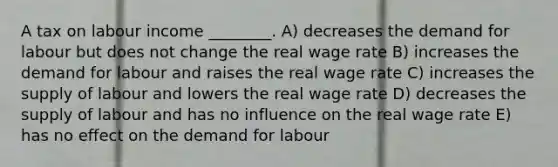 A tax on labour income ________. A) decreases the demand for labour but does not change the real wage rate B) increases the demand for labour and raises the real wage rate C) increases the supply of labour and lowers the real wage rate D) decreases the supply of labour and has no influence on the real wage rate E) has no effect on the demand for labour