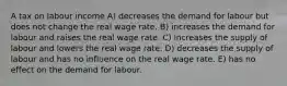 A tax on labour income A) decreases the demand for labour but does not change the real wage rate. B) increases the demand for labour and raises the real wage rate. C) increases the supply of labour and lowers the real wage rate. D) decreases the supply of labour and has no influence on the real wage rate. E) has no effect on the demand for labour.