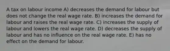 A tax on labour income A) decreases the demand for labour but does not change the real wage rate. B) increases the demand for labour and raises the real wage rate. C) increases the supply of labour and lowers the real wage rate. D) decreases the supply of labour and has no influence on the real wage rate. E) has no effect on the demand for labour.