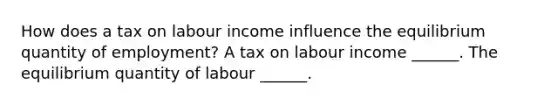 How does a tax on labour income influence the equilibrium quantity of​ employment? A tax on labour income​ ______. The equilibrium quantity of labour​ ______.