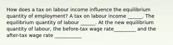 How does a tax on labour income influence the equilibrium quantity of​ employment? A tax on labour income​ ______. The equilibrium quantity of labour​ ______. At the new equilibrium quantity of​ labour, the​ before-tax wage rate_________ and the​ after-tax wage rate ___________