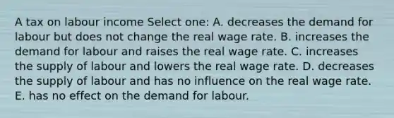 A tax on labour income Select one: A. decreases the demand for labour but does not change the real wage rate. B. increases the demand for labour and raises the real wage rate. C. increases the supply of labour and lowers the real wage rate. D. decreases the supply of labour and has no influence on the real wage rate. E. has no effect on the demand for labour.