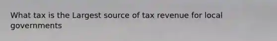 What tax is the Largest source of tax revenue for local governments